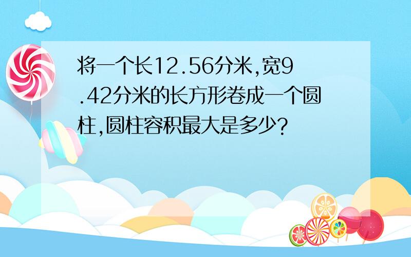 将一个长12.56分米,宽9.42分米的长方形卷成一个圆柱,圆柱容积最大是多少?