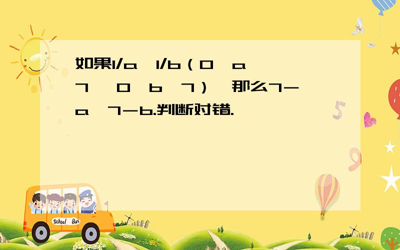 如果1/a＜1/b（0＜a＜7 ,0＜b＜7）,那么7－a＞7－b.判断对错.