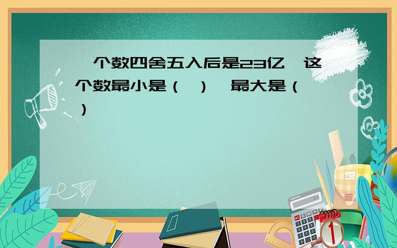 一个数四舍五入后是23亿,这个数最小是（ ）,最大是（ ）