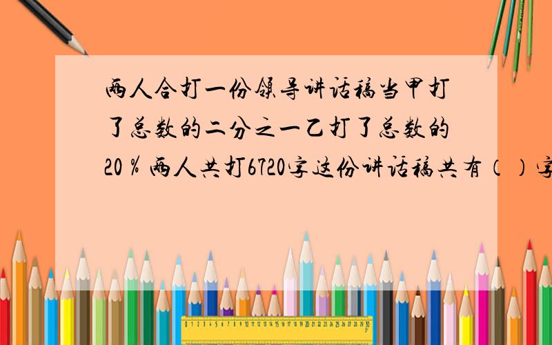 两人合打一份领导讲话稿当甲打了总数的二分之一乙打了总数的20％两人共打6720字这份讲话稿共有（）字