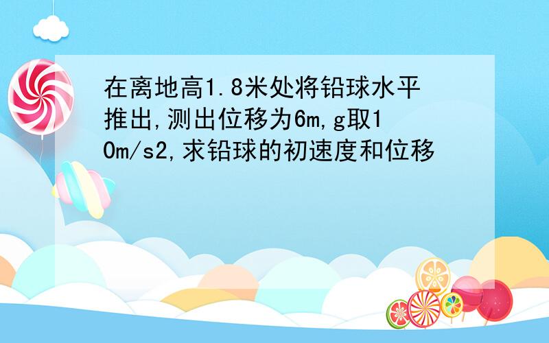 在离地高1.8米处将铅球水平推出,测出位移为6m,g取10m/s2,求铅球的初速度和位移