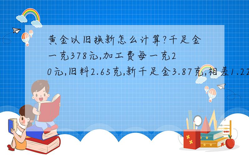 黄金以旧换新怎么计算?千足金一克378元,加工费每一克20元,旧料2.65克,新千足金3.87克,相差1.22克.