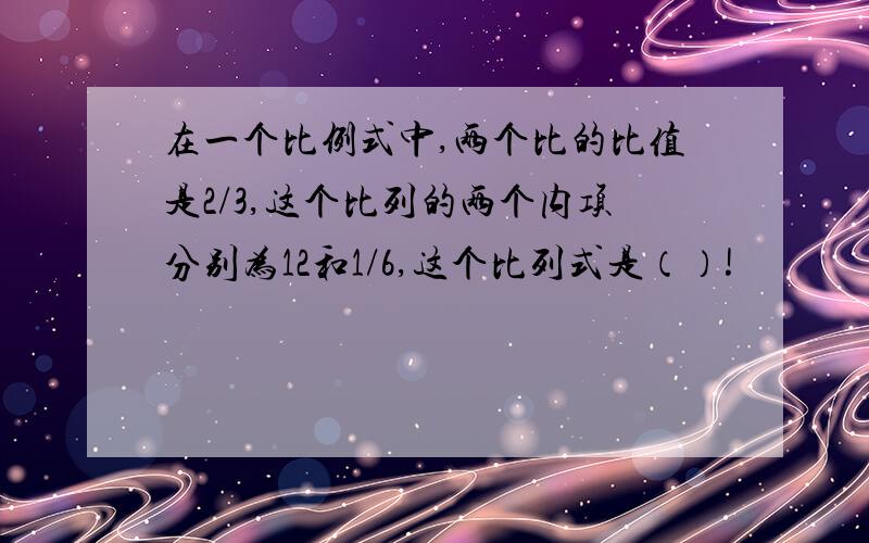 在一个比例式中,两个比的比值是2/3,这个比列的两个内项分别为12和1/6,这个比列式是（）!