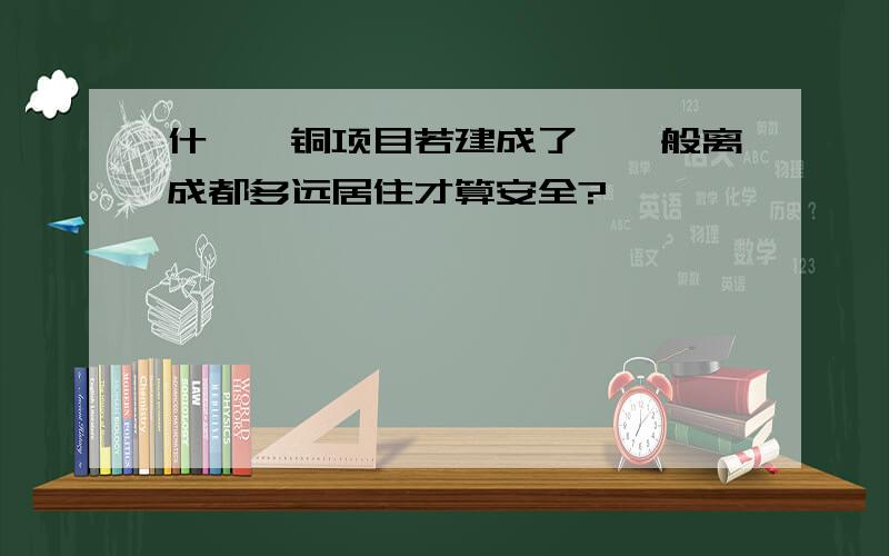 什邡钼铜项目若建成了,一般离成都多远居住才算安全?