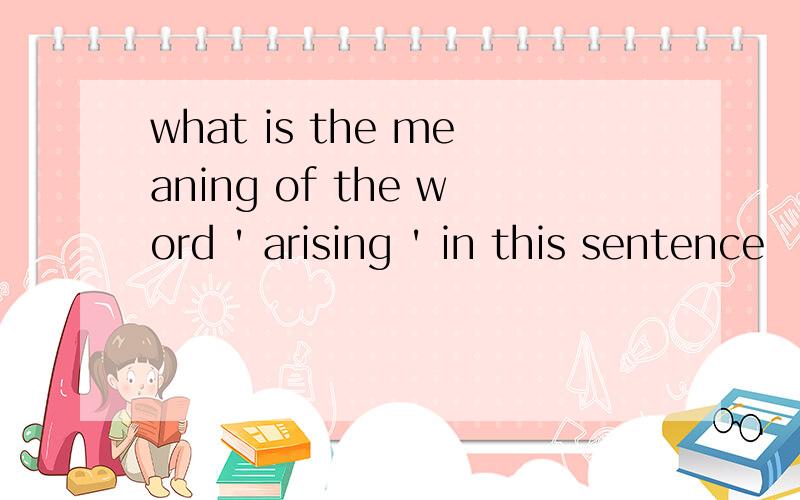 what is the meaning of the word ' arising ' in this sentence