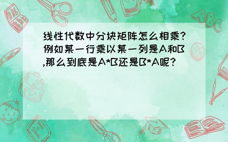 线性代数中分块矩阵怎么相乘?例如某一行乘以某一列是A和B,那么到底是A*B还是B*A呢?