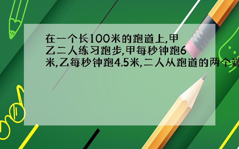 在一个长100米的跑道上,甲乙二人练习跑步,甲每秒钟跑6米,乙每秒钟跑4.5米,二人从跑道的两个端点同时出