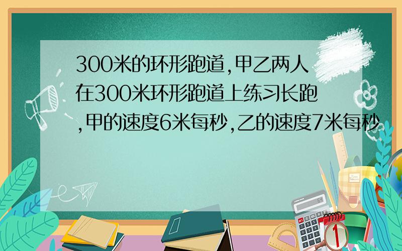 300米的环形跑道,甲乙两人在300米环形跑道上练习长跑,甲的速度6米每秒,乙的速度7米每秒