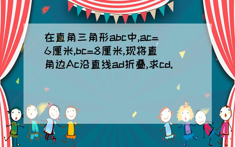 在直角三角形abc中,ac=6厘米,bc=8厘米,现将直角边Ac沿直线ad折叠,求cd.