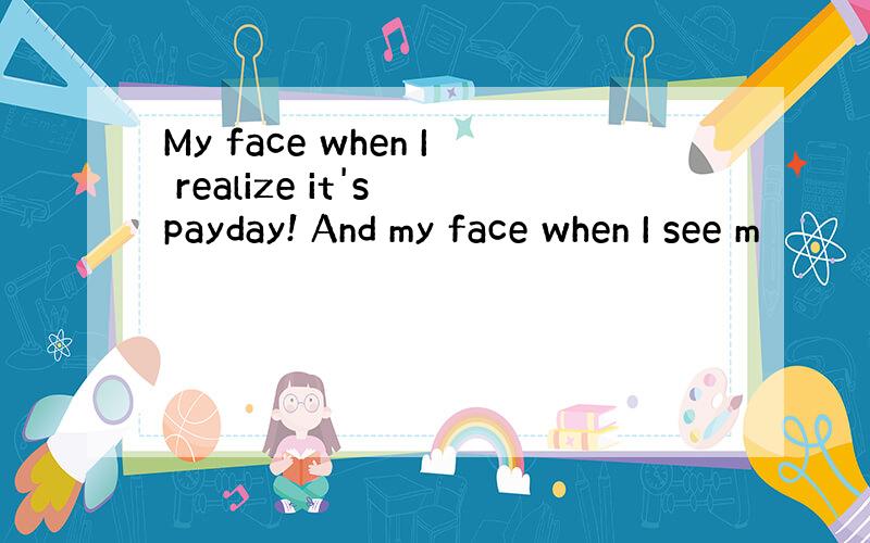 My face when I realize it's payday! And my face when I see m