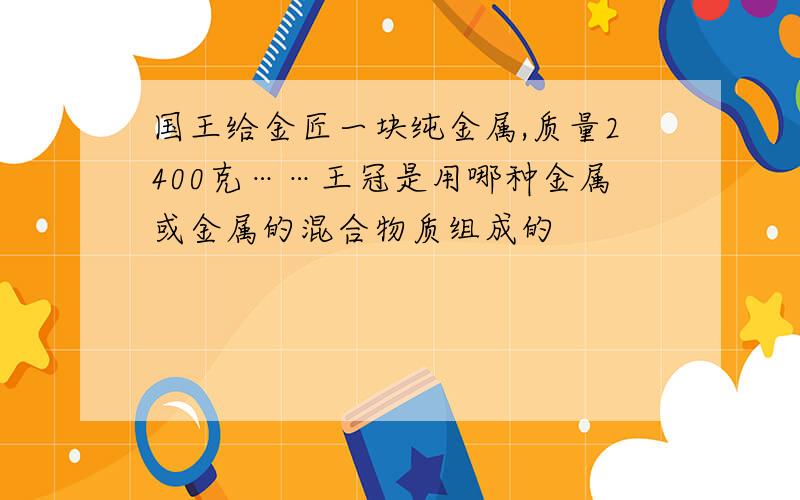 国王给金匠一块纯金属,质量2400克……王冠是用哪种金属或金属的混合物质组成的