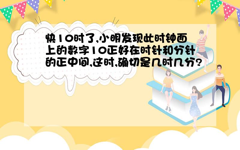 快10时了,小明发现此时钟面上的数字10正好在时针和分针的正中间,这时,确切是几时几分?