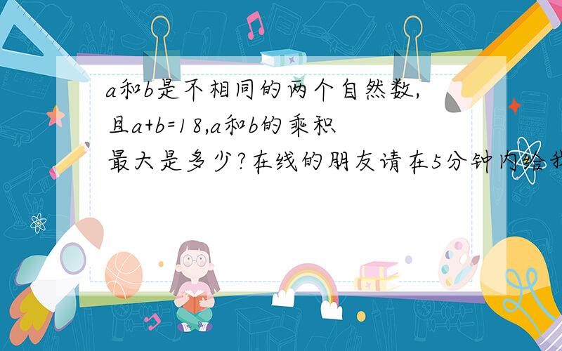 a和b是不相同的两个自然数,且a+b=18,a和b的乘积最大是多少?在线的朋友请在5分钟内给我答案,