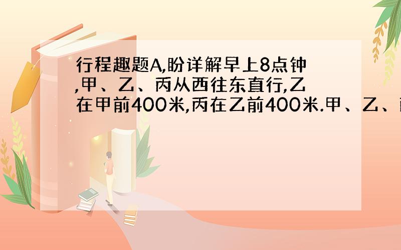 行程趣题A,盼详解早上8点钟,甲、乙、丙从西往东直行,乙在甲前400米,丙在乙前400米.甲、乙、丙的速度分别为120、