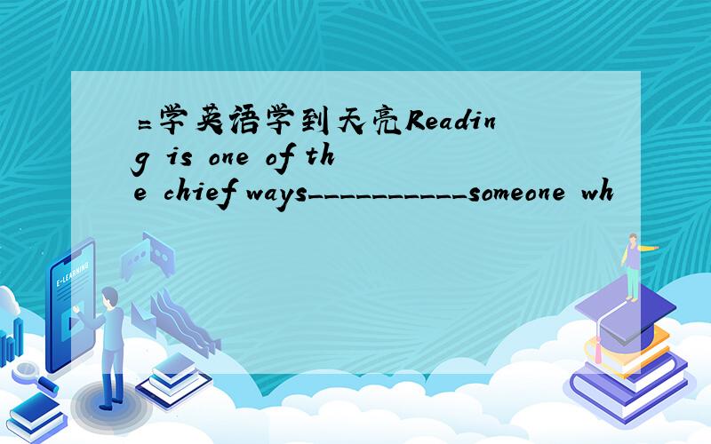 〓学英语学到天亮Reading is one of the chief ways__________someone wh