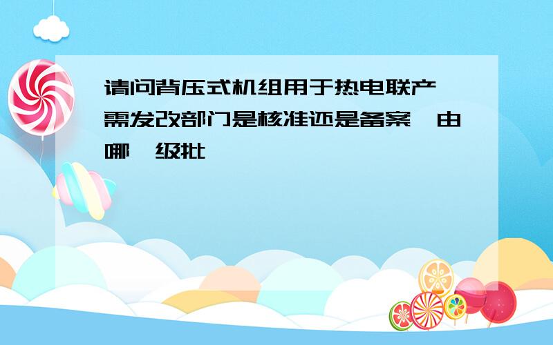 请问背压式机组用于热电联产,需发改部门是核准还是备案,由哪一级批