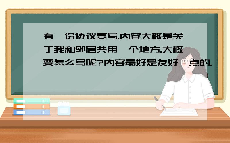 有一份协议要写.内容大概是关于我和邻居共用一个地方.大概要怎么写呢?内容最好是友好一点的.