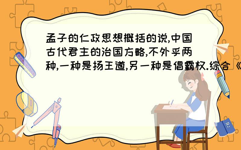 孟子的仁政思想概括的说,中国古代君主的治国方略,不外乎两种,一种是扬王道,另一种是倡霸权.综合《孟子》中的有关“施仁政”