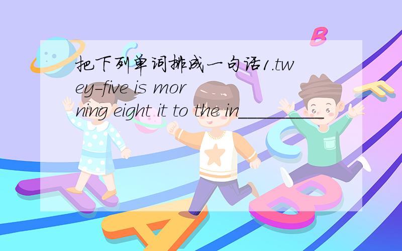 把下列单词排成一句话1.twey-five is morning eight it to the in_________