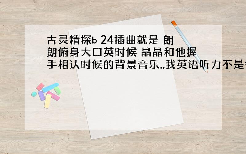 古灵精探b 24插曲就是 朗朗俯身大口英时候 晶晶和他握手相认时候的背景音乐..我英语听力不是很好 没听出来 但是太耳熟