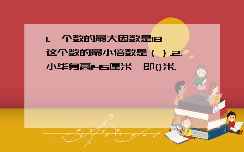 1.一个数的最大因数是18,这个数的最小倍数是（）.2.小华身高145厘米,即()米.