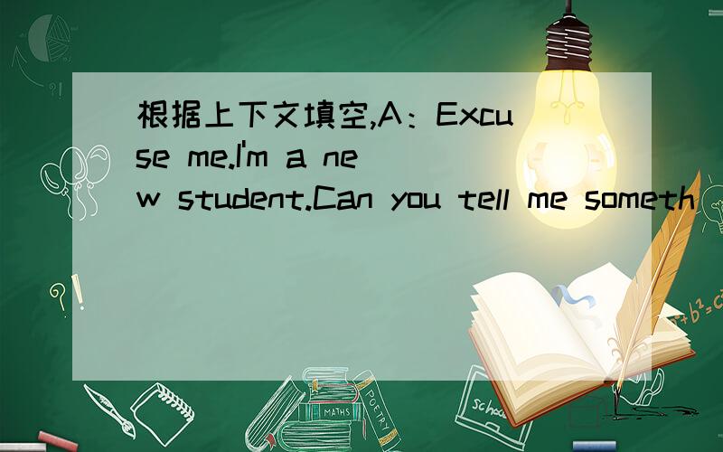 根据上下文填空,A：Excuse me.I'm a new student.Can you tell me someth