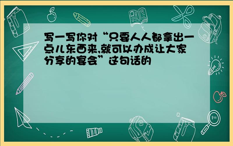 写一写你对“只要人人都拿出一点儿东西来,就可以办成让大家分享的宴会”这句话的