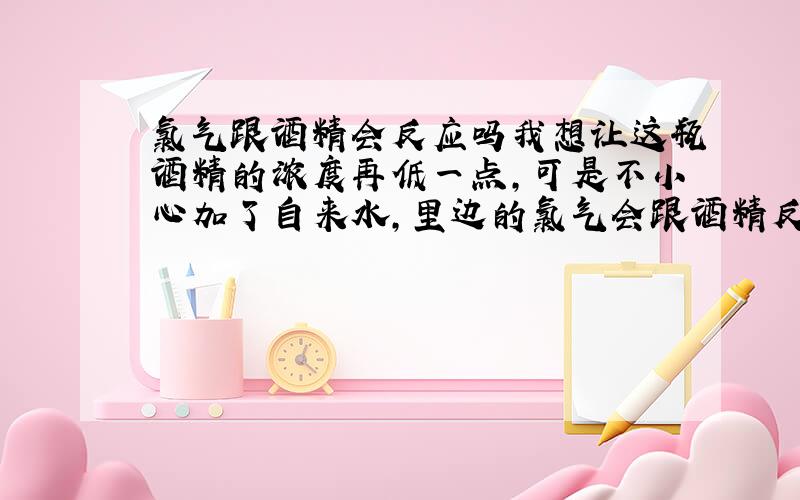 氯气跟酒精会反应吗我想让这瓶酒精的浓度再低一点,可是不小心加了自来水,里边的氯气会跟酒精反应吗