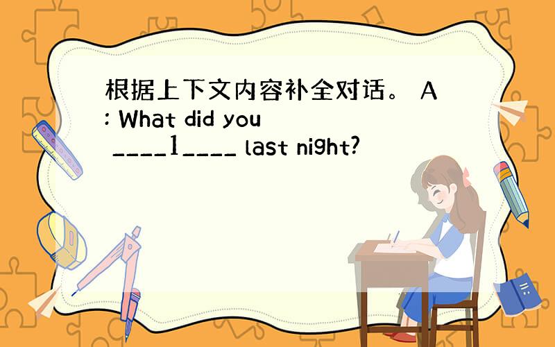 根据上下文内容补全对话。 A: What did you ____1____ last night?