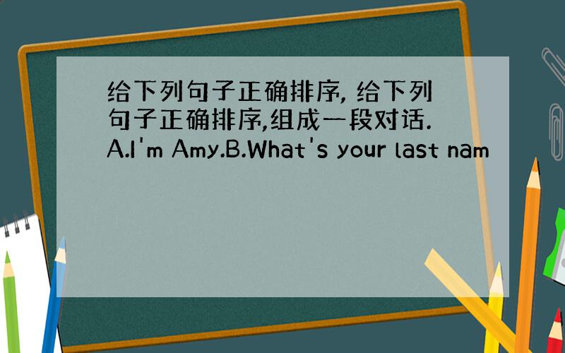 给下列句子正确排序, 给下列句子正确排序,组成一段对话.A.I'm Amy.B.What's your last nam