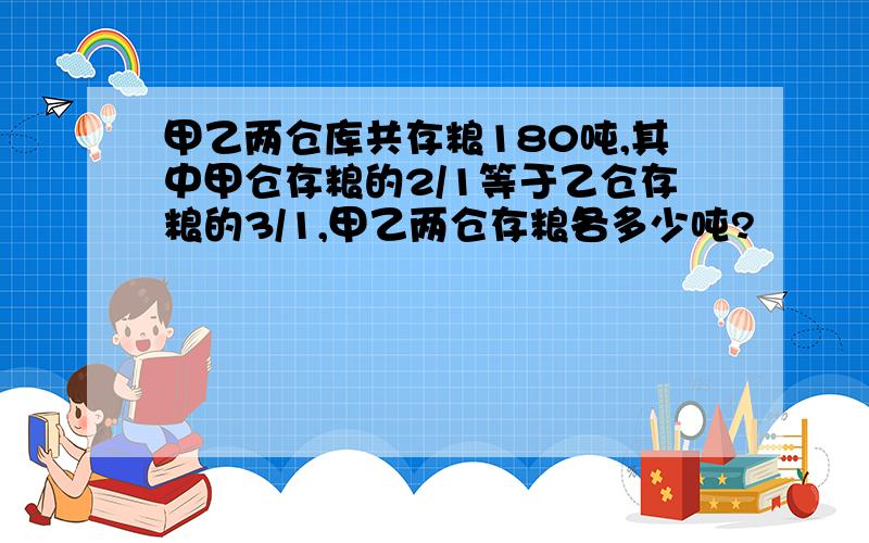 甲乙两仓库共存粮180吨,其中甲仓存粮的2/1等于乙仓存粮的3/1,甲乙两仓存粮各多少吨?