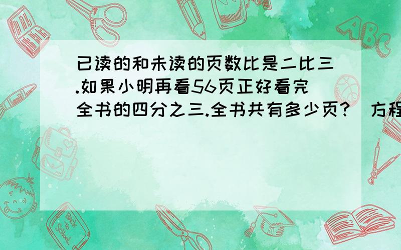 已读的和未读的页数比是二比三.如果小明再看56页正好看完全书的四分之三.全书共有多少页?（方程解）