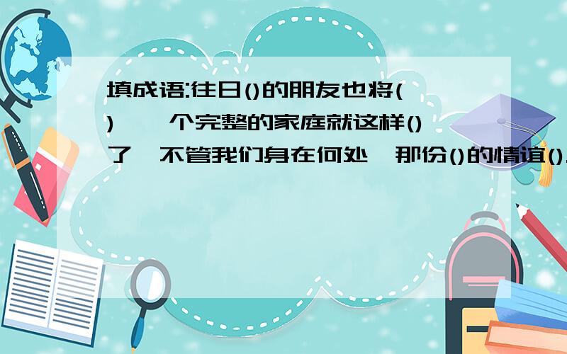 填成语:往日()的朋友也将(),一个完整的家庭就这样()了,不管我们身在何处,那份()的情谊().