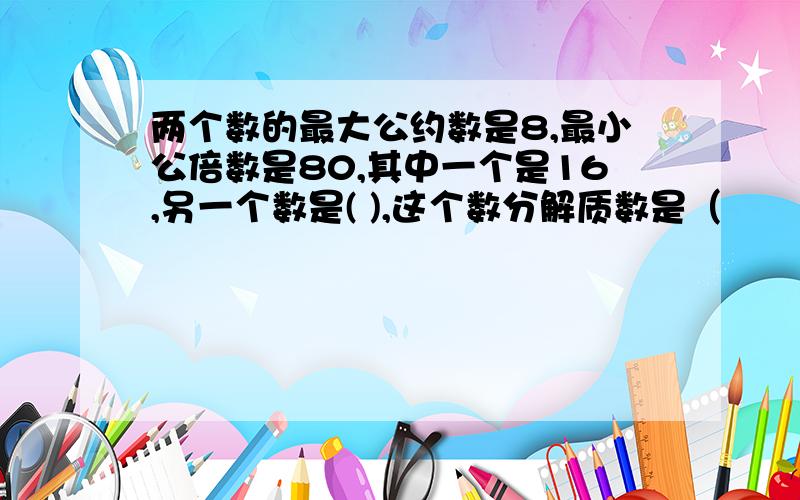 两个数的最大公约数是8,最小公倍数是80,其中一个是16,另一个数是( ),这个数分解质数是（