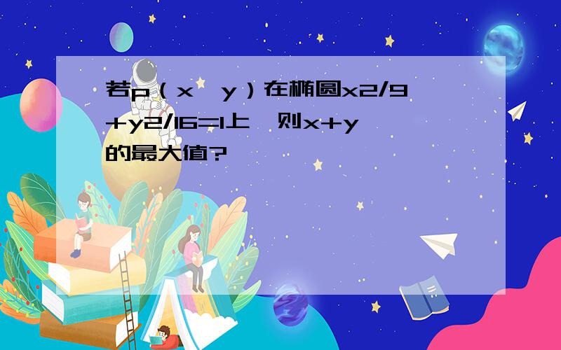 若p（x,y）在椭圆x2/9+y2/16=1上,则x+y的最大值?