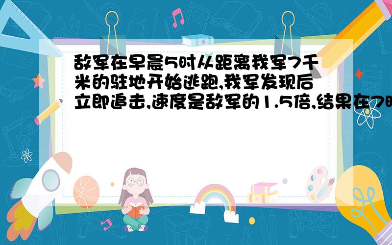 敌军在早晨5时从距离我军7千米的驻地开始逃跑,我军发现后立即追击,速度是敌军的1.5倍,结果在7时30分追上,