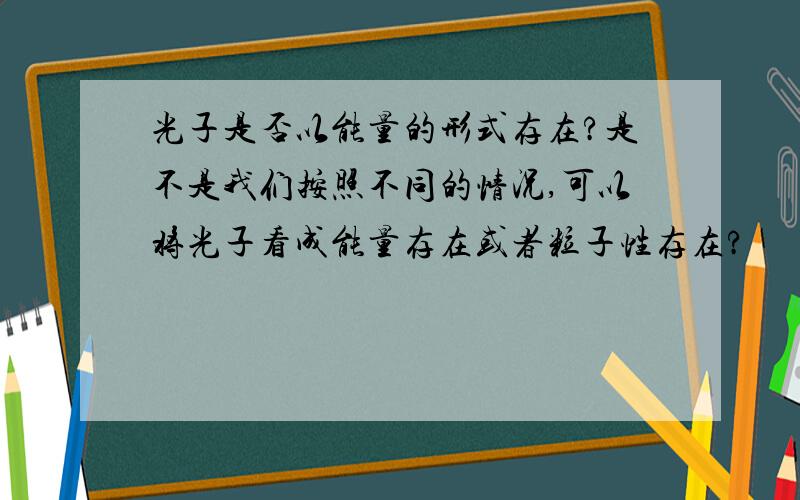 光子是否以能量的形式存在?是不是我们按照不同的情况,可以将光子看成能量存在或者粒子性存在?