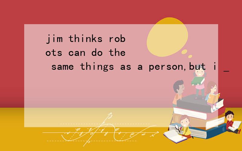 jim thinks robots can do the same things as a person,but i _