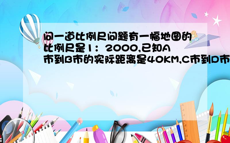 问一道比例尺问题有一幅地图的比例尺是1：2000,已知A市到B市的实际距离是40KM,C市到D市的实际距离是55km,求