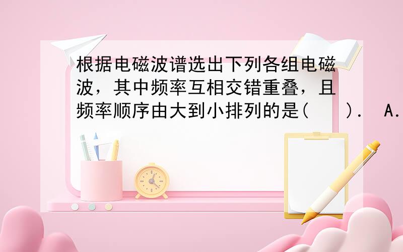 根据电磁波谱选出下列各组电磁波，其中频率互相交错重叠，且频率顺序由大到小排列的是(　　)． A．微波、红外线、紫外线 B