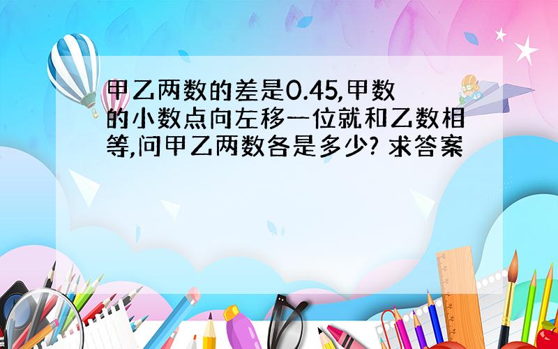 甲乙两数的差是0.45,甲数的小数点向左移一位就和乙数相等,问甲乙两数各是多少? 求答案