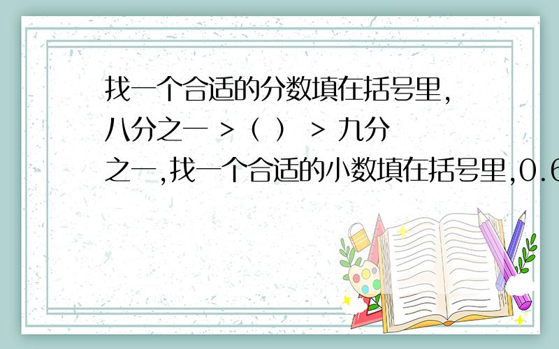 找一个合适的分数填在括号里,八分之一 >（ ） > 九分之一,找一个合适的小数填在括号里,0.6