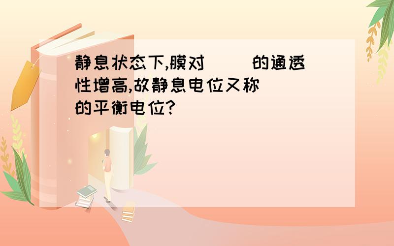 静息状态下,膜对( )的通透性增高,故静息电位又称( )的平衡电位?