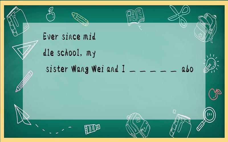 Ever since middle school, my sister Wang Wei and I _____ abo