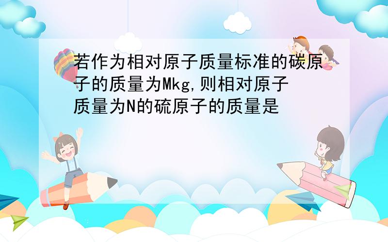 若作为相对原子质量标准的碳原子的质量为Mkg,则相对原子质量为N的硫原子的质量是