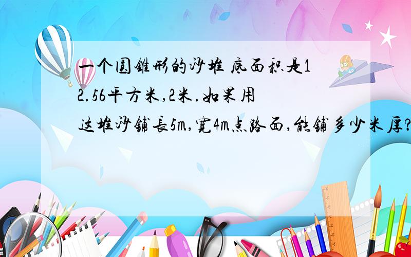 一个圆锥形的沙堆 底面积是12.56平方米,2米.如果用这堆沙铺长5m,宽4m点路面,能铺多少米厚?