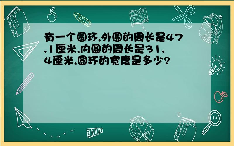 有一个圆环,外圆的周长是47.1厘米,内圆的周长是31.4厘米,圆环的宽度是多少?