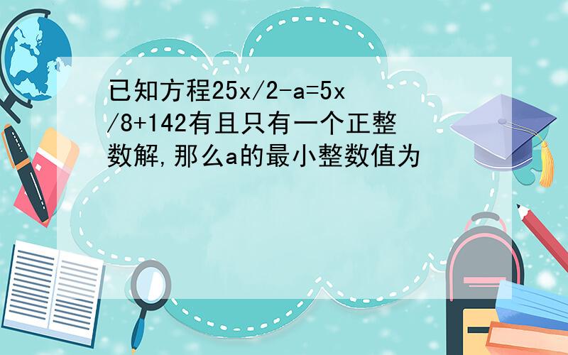 已知方程25x/2-a=5x/8+142有且只有一个正整数解,那么a的最小整数值为