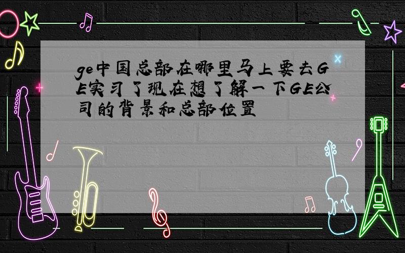 ge中国总部在哪里马上要去GE实习了现在想了解一下GE公司的背景和总部位置