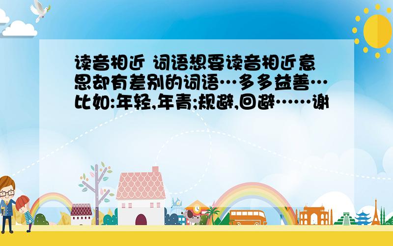 读音相近 词语想要读音相近意思却有差别的词语…多多益善…比如:年轻,年青;规避,回避……谢